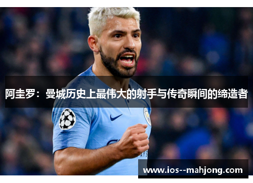 阿圭罗：曼城历史上最伟大的射手与传奇瞬间的缔造者
